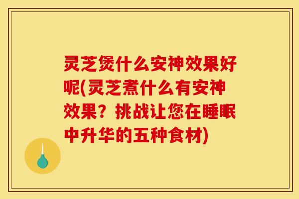 灵芝煲什么安神效果好呢(灵芝煮什么有安神效果?挑战让您在睡眠中升华的五种食材)