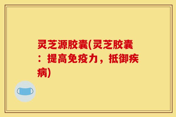 灵芝源胶囊(灵芝胶囊:提高免疫力,抵御疾病)