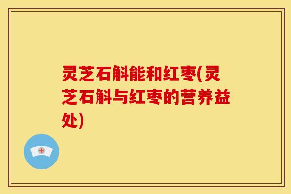 灵芝石斛能和红枣(灵芝石斛与红枣的营养益处)