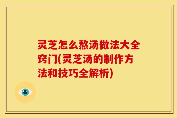 灵芝怎么熬汤做法大全窍门(灵芝汤的制作方法和技巧全解析)