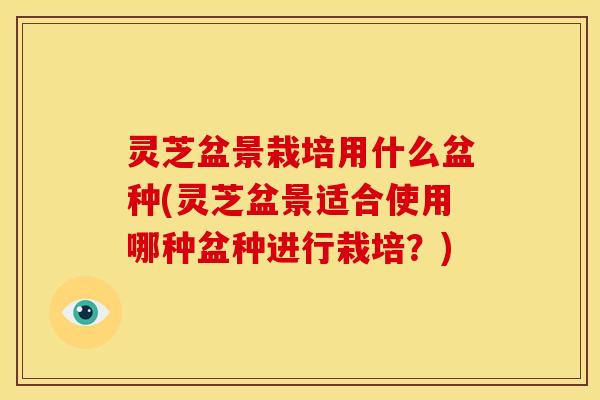 灵芝盆景栽培用什么盆种(灵芝盆景适合使用哪种盆种进行栽培？)