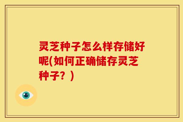 灵芝种子怎么样存储好呢(如何正确储存灵芝种子?)