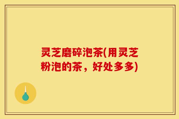 灵芝磨碎泡茶(用灵芝粉泡的茶，好处多多)