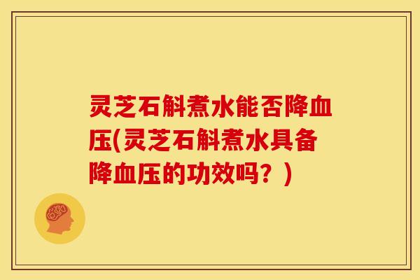 灵芝石斛煮水能否降血压(灵芝石斛煮水具备降血压的功效吗？)