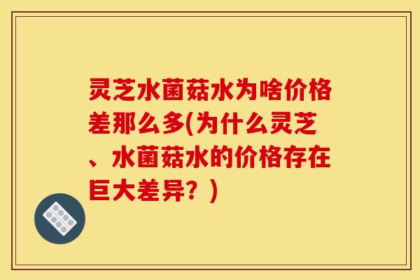 灵芝水菌菇水为啥价格差那么多(为什么灵芝、水菌菇水的价格存在巨大差异?)