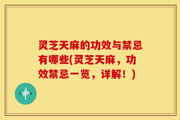 灵芝天麻的功效与禁忌有哪些(灵芝天麻,功效禁忌一览,详解!)