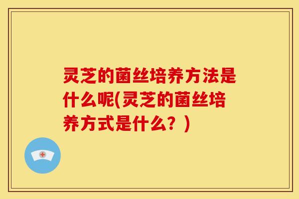 灵芝的菌丝培养方法是什么呢(灵芝的菌丝培养方式是什么？)