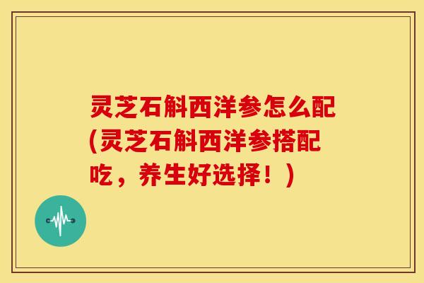 灵芝石斛西洋参怎么配(灵芝石斛西洋参搭配吃,养生好选择!)