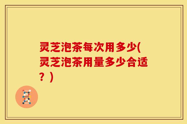 灵芝泡茶每次用多少(灵芝泡茶用量多少合适？)