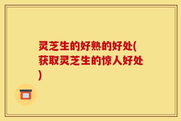 灵芝生的好熟的好处(获取灵芝生的惊人好处)