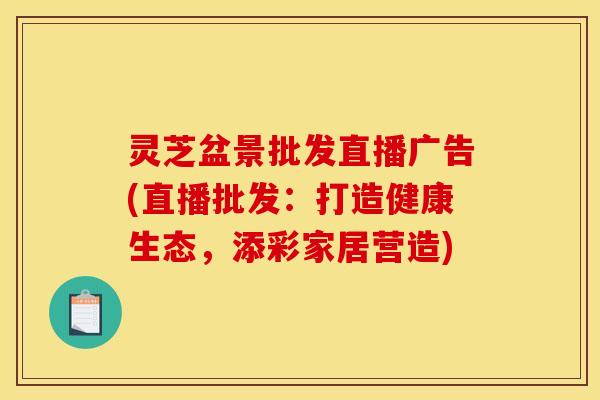 灵芝盆景批发直播广告(直播批发:打造健康生态,添彩家居营造)