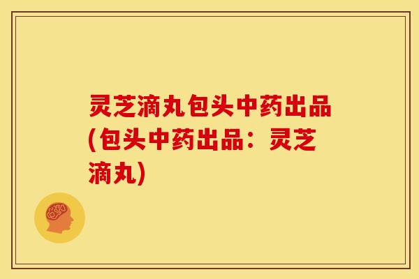 灵芝滴丸包头中药出品(包头中药出品：灵芝滴丸)