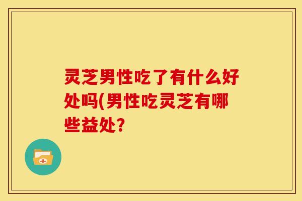 灵芝男性吃了有什么好处吗(男性吃灵芝有哪些益处?