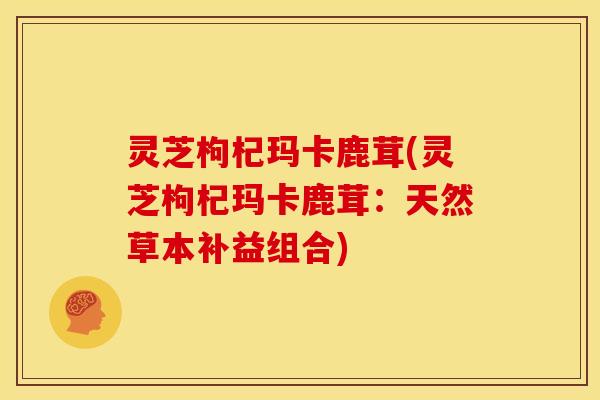 灵芝枸杞玛卡鹿茸(灵芝枸杞玛卡鹿茸:天然草本补益组合)