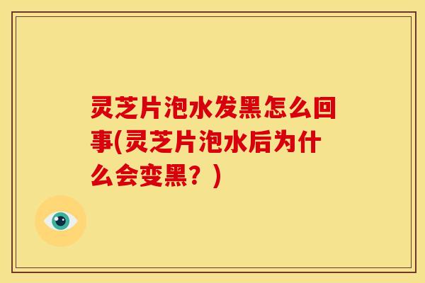 灵芝片泡水发黑怎么回事(灵芝片泡水后为什么会变黑?)