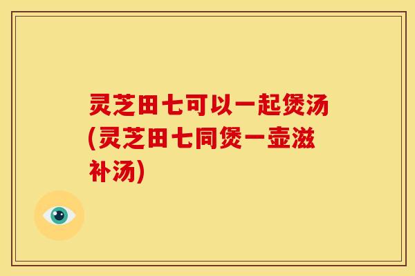 灵芝田七可以一起煲汤(灵芝田七同煲一壶滋补汤)