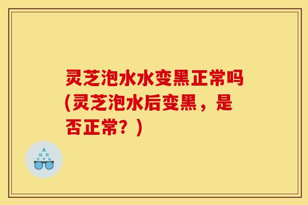 灵芝泡水水变黑正常吗(灵芝泡水后变黑,是否正常?)