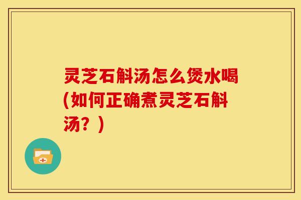 灵芝石斛汤怎么煲水喝(如何正确煮灵芝石斛汤？)