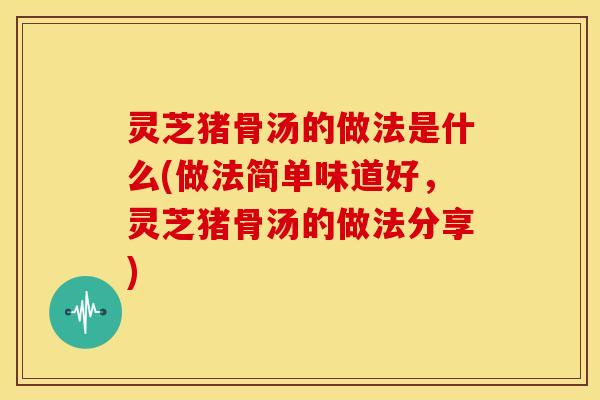 灵芝猪骨汤的做法是什么(做法简单味道好，灵芝猪骨汤的做法分享)