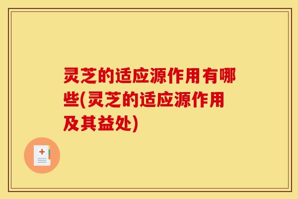 灵芝的适应源作用有哪些(灵芝的适应源作用及其益处)