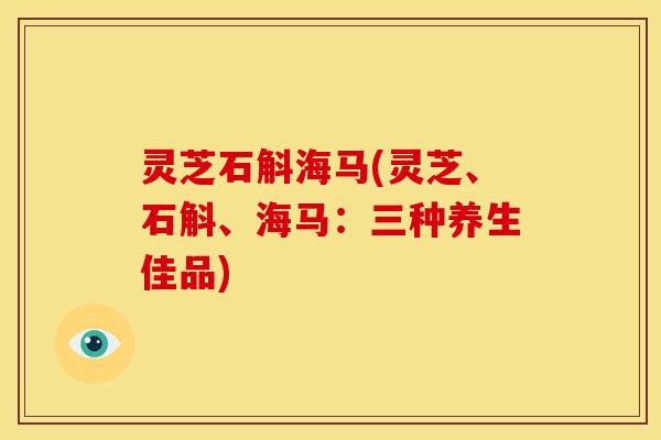 灵芝石斛海马(灵芝、石斛、海马：三种养生佳品)