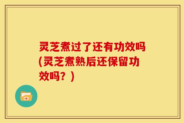 灵芝煮过了还有功效吗(灵芝煮熟后还保留功效吗?)