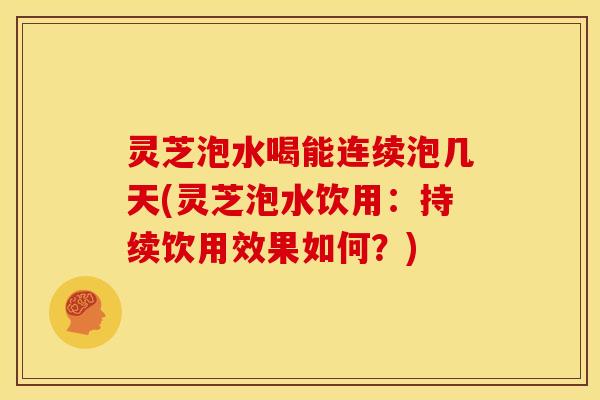 灵芝泡水喝能连续泡几天(灵芝泡水饮用:持续饮用效果如何?)