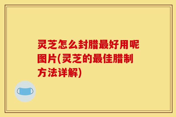 灵芝怎么封腊最好用呢图片(灵芝的最佳腊制方法详解)