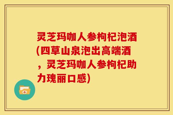 灵芝玛咖人参枸杞泡酒(四草山泉泡出高端酒,灵芝玛咖人参枸杞助力瑰丽口感)