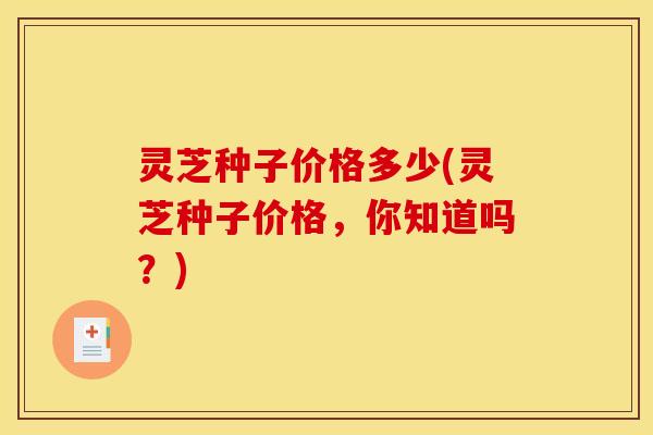 灵芝种子价格多少(灵芝种子价格,你知道吗?)