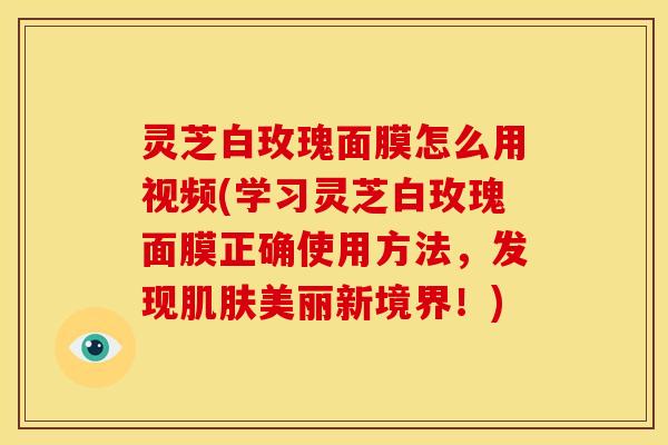 灵芝白玫瑰面膜怎么用视频(学习灵芝白玫瑰面膜正确使用方法,发现肌肤美丽新境界!)