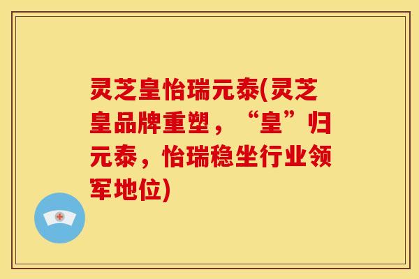 灵芝皇怡瑞元泰(灵芝皇品牌重塑,“皇”归元泰,怡瑞稳坐行业领军地位)