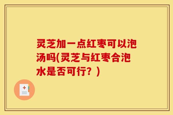 灵芝加一点红枣可以泡汤吗(灵芝与红枣合泡水是否可行?)