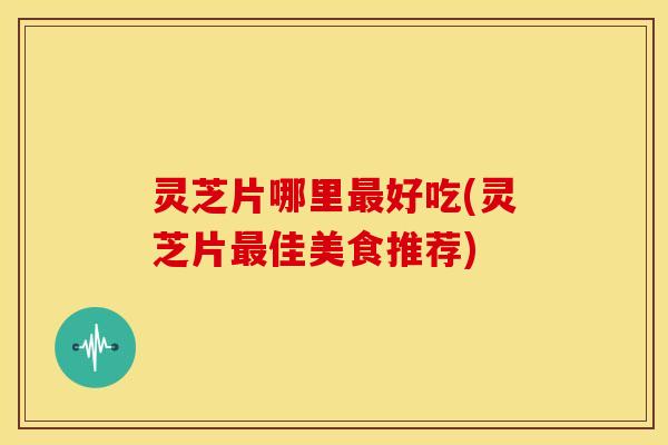 灵芝片哪里最好吃(灵芝片最佳美食推荐)