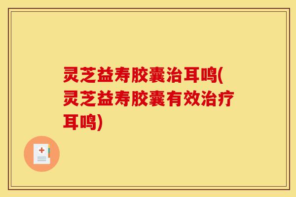 灵芝益寿胶囊治耳鸣(灵芝益寿胶囊有效治疗耳鸣)