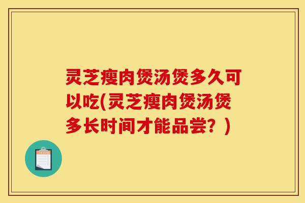 灵芝瘦肉煲汤煲多久可以吃(灵芝瘦肉煲汤煲多长时间才能品尝?)