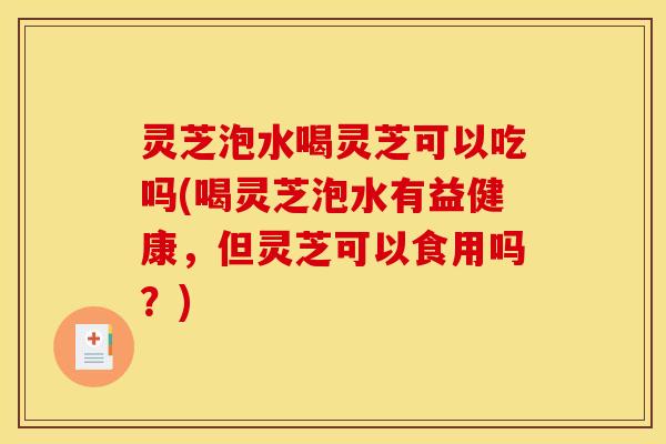 灵芝泡水喝灵芝可以吃吗(喝灵芝泡水有益健康,但灵芝可以食用吗?)