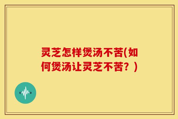 灵芝怎样煲汤不苦(如何煲汤让灵芝不苦?)