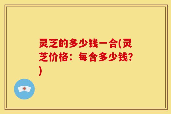 灵芝的多少钱一合(灵芝价格：每合多少钱？)