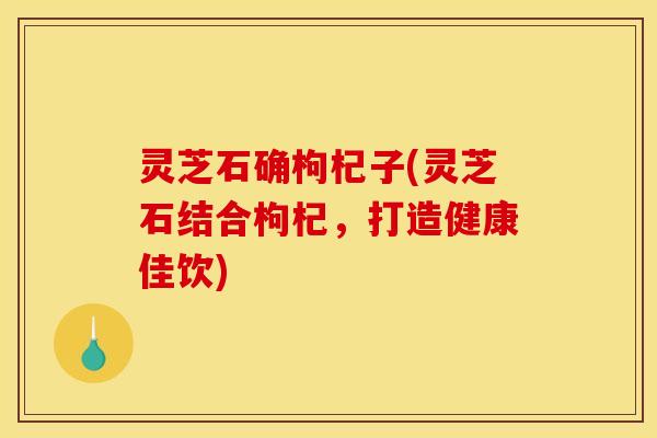 灵芝石确枸杞子(灵芝石结合枸杞,打造健康佳饮)