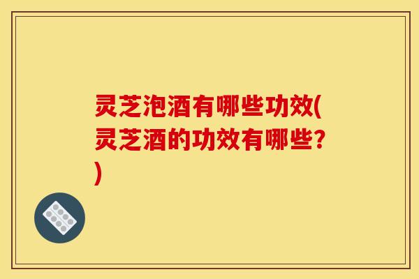 灵芝泡酒有哪些功效(灵芝酒的功效有哪些?)