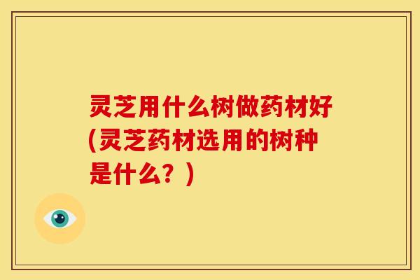 灵芝用什么树做药材好(灵芝药材选用的树种是什么?)