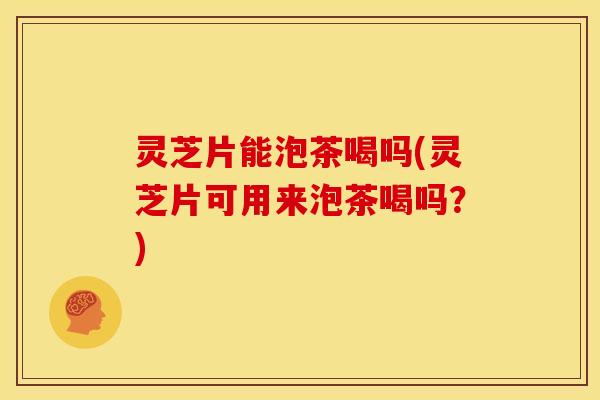 灵芝片能泡茶喝吗(灵芝片可用来泡茶喝吗？)