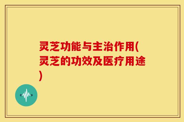 灵芝功能与主治作用(灵芝的功效及医疗用途)