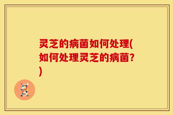 灵芝的病菌如何处理(如何处理灵芝的病菌？)
