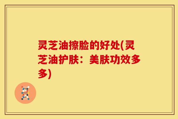 灵芝油擦脸的好处(灵芝油护肤:美肤功效多多)