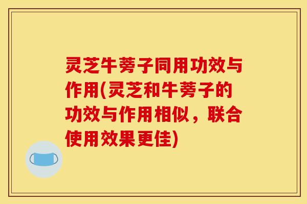 灵芝牛蒡子同用功效与作用(灵芝和牛蒡子的功效与作用相似,联合使用效果更佳)