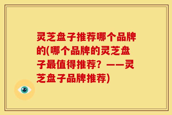 灵芝盘子推荐哪个品牌的(哪个品牌的灵芝盘子最值得推荐?——灵芝盘子品牌推荐)