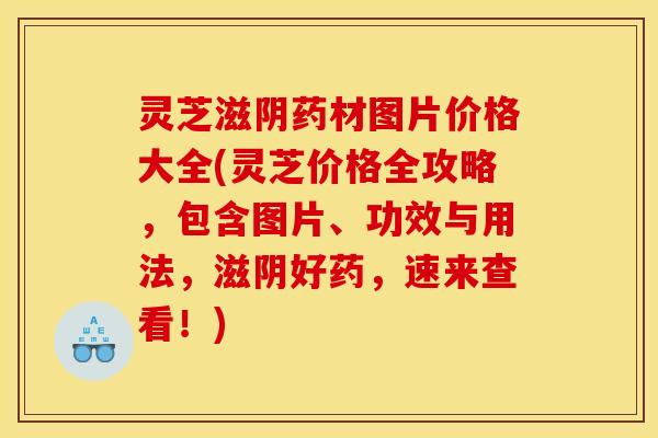 灵芝滋阴药材图片价格大全(灵芝价格全攻略,包含图片、功效与用法,滋阴好药,速来查看!)