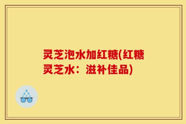 灵芝泡水加红糖(红糖灵芝水:滋补佳品)